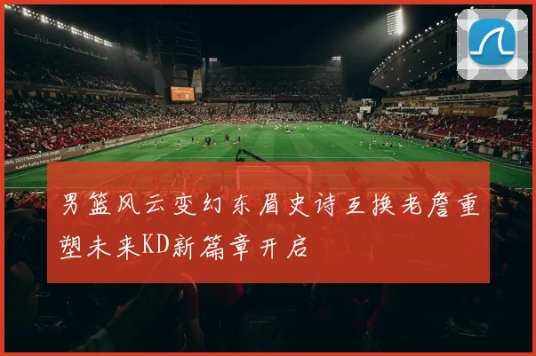 男篮风云变幻东眉史诗互换老詹重塑未来KD新篇章开启