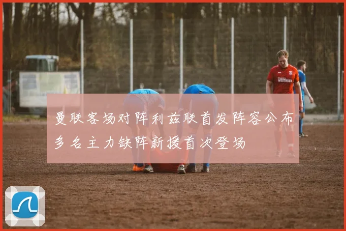 曼联客场对阵利兹联首发阵容公布多名主力缺阵新援首次登场