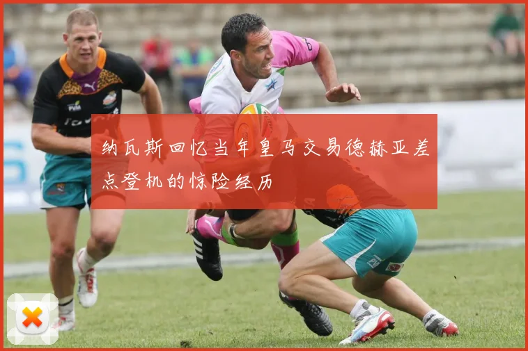 纳瓦斯回忆当年皇马交易德赫亚差点登机的惊险经历