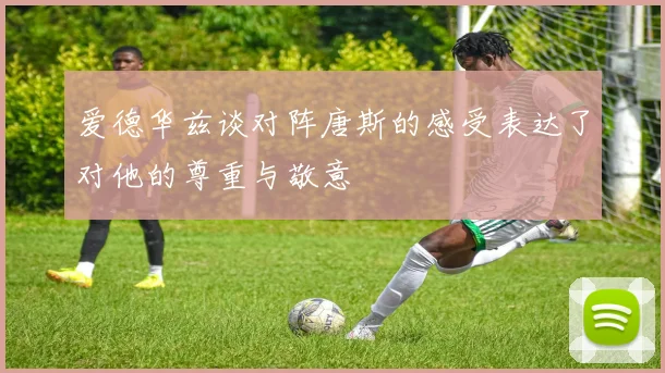 爱德华兹谈对阵唐斯的感受表达了对他的尊重与敬意
