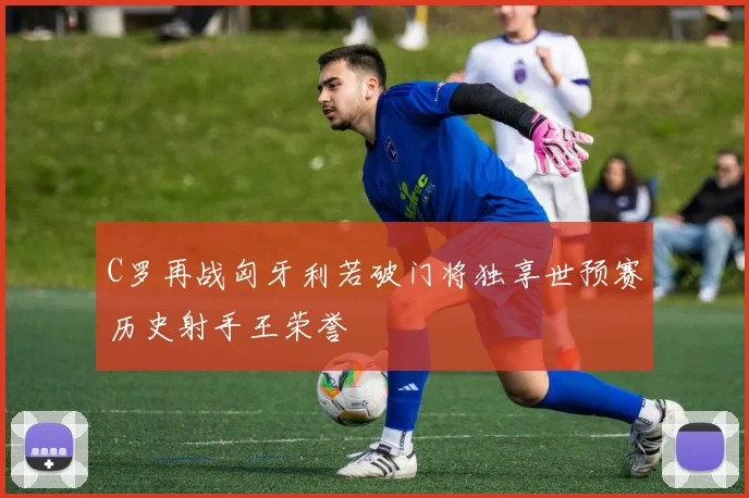C罗再战匈牙利若破门将独享世预赛历史射手王荣誉