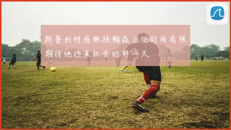 斯普利特感慨杨瀚森上场时间有限期待他迎来机会的那一天