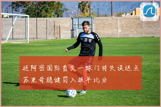 迈阿密国际首失一球门将失误送点苏里奇稳健罚入扳平比分