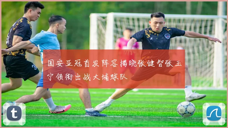 国安亚冠首发阵容揭晓张健智张玉宁领衔出战大埔球队