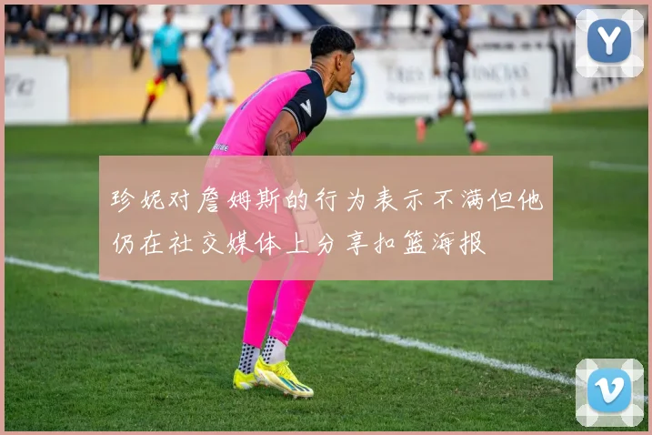 珍妮对詹姆斯的行为表示不满但他仍在社交媒体上分享扣篮海报