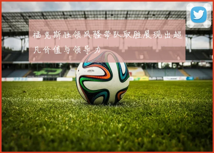 福克斯独领风骚带队取胜展现出超凡价值与领导力