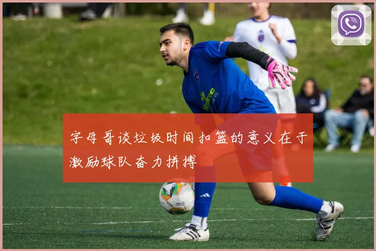 字母哥谈垃圾时间扣篮的意义在于激励球队奋力拼搏