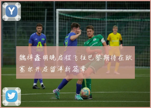 魏祥鑫明晚启程飞往巴黎期待在欧塞尔开启留洋新篇章