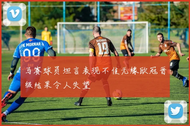 马赛球员坦言表现不佳无缘欧冠晋级结果令人失望